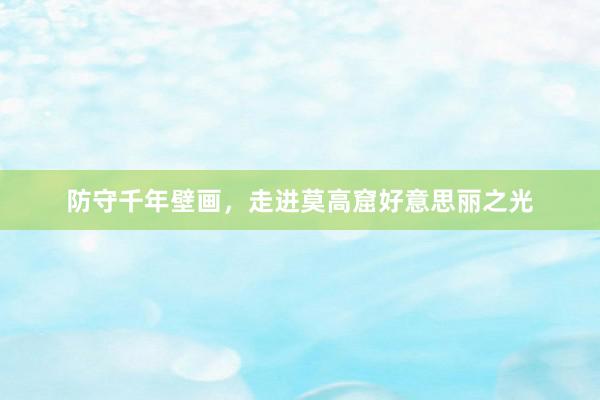 防守千年壁画，走进莫高窟好意思丽之光